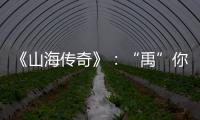 《山海传奇》：“禹”你共情，人神重塑，让上古神话“活”起来
