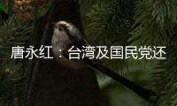 唐永红：台湾及国民党还可以挑选“亲美和中”吗？
